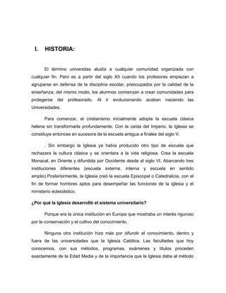 I.    HISTORIA:


       El término universitas aludía a cualquier comunidad organizada con
cualquier fin. Pero es a partir del siglo XII cuando los profesores empiezan a
agruparse en defensa de la disciplina escolar, preocupados por la calidad de la
enseñanza; del mismo modo, los alumnos comienzan a crear comunidades para
protegerse      del   profesorado.   Al   ir   evolucionando   acaban   naciendo   las
Universidades.

       Para comenzar, el cristianismo inicialmente adopta la escuela clásica
helena sin transformarla profundamente. Con la caída del Imperio, la Iglesia se
constituye entonces en sucesora de la escuela antigua a finales del siglo V.

       . Sin embargo la Iglesia ya había producido otro tipo de escuela que
rechazara la cultura clásica y se orientara a la vida religiosa. Crea la escuela
Monacal, en Oriente y difundida por Occidente desde el siglo VI. Abarcando tres
instituciones    diferentes (escuela externa, interna y         escuela   en sentido
amplio).Posteriormente, la Iglesia creó la escuela Episcopal o Catedralicia, con el
fin de formar hombres aptos para desempeñar las funciones de la iglesia y el
ministerio eclesiástico.

¿Por qué la Iglesia desarrolló el sistema universitario?

       Porque era la única institución en Europa que mostraba un interés riguroso
por la conservación y el cultivo del conocimiento.

       Ninguna otra institución hizo más por difundir el conocimiento, dentro y
fuera de las universidades que la Iglesia Católica. Las facultades que hoy
conocemos, con sus métodos, programas, exámenes y títulos proceden
exactamente de la Edad Media y de la importancia que la Iglesia daba al método
 
