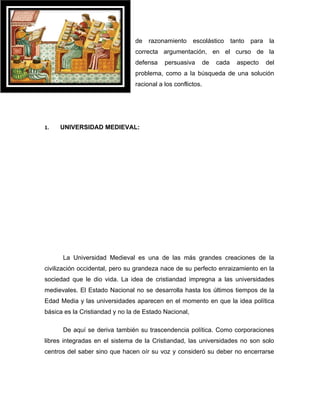 de   razonamiento      escolástico       tanto   para    la
                                correcta argumentación, en el curso de la
                                defensa    persuasiva        de   cada     aspecto      del
                                problema, como a la búsqueda de una solución
                                racional a los conflictos.




1.   UNIVERSIDAD MEDIEVAL:




      La Universidad Medieval es una de las más grandes creaciones de la
civilización occidental, pero su grandeza nace de su perfecto enraizamiento en la
sociedad que le dio vida. La idea de cristiandad impregna a las universidades
medievales. El Estado Nacional no se desarrolla hasta los últimos tiempos de la
Edad Media y las universidades aparecen en el momento en que la idea política
básica es la Cristiandad y no la de Estado Nacional,

      De aquí se deriva también su trascendencia política. Como corporaciones
libres integradas en el sistema de la Cristiandad, las universidades no son solo
centros del saber sino que hacen oír su voz y consideró su deber no encerrarse
 