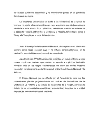 es sus reas puramente académicas y no rehuyó tomar partido en las polémicas
decisivas de su época.

      La enseñanza universitaria se ajusta a las condiciones de la época, la
imprenta no existía y los manuscritos eran raros y costosos, por ello la enseñanza
se centraba en la lectura. En la Universidad Medieval se enseñan los saberes de
la época: la Teología, el Derecho, la Medicina y la Filosofía, teniendo por centro a
Dios y a la Teología por la reina de las ciencias.




      Junto a ese espíritu la Universidad Medieval, otro aspecto se ha destacado
siempre como rasgo esencial suyo y ha influido considerablemente en la
meditación sobre la Universidad, su carácter comunitario.

      A partir del siglo XV la Universidad se enfrenta a un nuevo ambiente y unas
nuevas condiciones sociales que plantean su desafío a la gloriosa institución
medieval. Dos de los rasgos característicos del inicio del mundo moderno
repercutan inmediatamente en la Universidad: el triunfo del Estado Nacional y la
Reforma.

      El Estado Nacional que se difunde con el Renacimiento hace que las
universidades pierdan progresivamente su carácter de instituciones de la
Cristiandad. La Reforma y su secuela de las guerras de la religión, provocan la
división de las universidades en católicas y protestantes y la ruptura de la unidad
religiosa; se forman universidades luteranas.
 