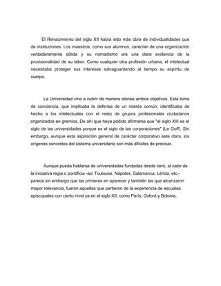 El Renacimiento del siglo XII había sido más obra de individualidades que
de instituciones. Los maestros, como sus alumnos, carecían de una organización
verdaderamente sólida y su nomadismo era una clara evidencia de la
provisionalidad de su labor. Como cualquier otra profesión urbana, el intelectual
necesitaba proteger sus intereses salvaguardando al tiempo su espíritu de
cuerpo.




      La Universidad vino a cubrir de manera idónea ambos objetivos. Esta toma
de conciencia, que implicaba la defensa de un interés común, identificaba de
hecho a los intelectuales con el resto de grupos profesionales ciudadanos
organizados en gremios. De ahí que haya podido afirmarse que "el siglo XIII es el
siglo de las universidades porque es el siglo de las corporaciones" (Le Goff). Sin
embargo, aunque esta aspiración general de carácter corporativo este clara, los
orígenes concretos del sistema universitario son más difíciles de precisar.




      Aunque pueda hablarse de universidades fundadas desde cero, al calor de
la iniciativa regia o pontificia -así Toulouse, Nápoles, Salamanca, Lérida, etc.-
parece sin embargo que las primeras en aparecer y también las que alcanzaron
mayor relevancia, fueron aquellas que partieron de la experiencia de escuelas
episcopales con cierto nivel ya en el siglo XII, como París, Oxford y Bolonia.
 