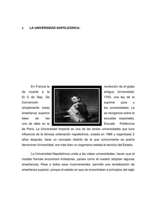 3.     LA UNIVERSIDAD NAPOLEONICA:




        En Francia la                                      revolución da el golpe
de     muerte   a    la                                    antigua    Universidad.
El 5 de Sep. De                                            1793, una ley de la
Convención                                                 suprime      pura    y
simplemente todas                                          las universidades. La
enseñanza superior                                         se reorganiza sobre la
base       de       las                                    escuelas    especiales,
una de ellas es la                                         Escuela     Politécnica
de París. La Universidad Imperial es una de las tantas universidades que tuvo
influencia de la famosa ordenación napoleónica, creada en 1986 y organizada 2
años después, tiene un concepto distinto de la que comúnmente se podría
denominar Universidad, era más bien un organismo estatal al servicio del Estado.

        La Universidad Napoleónica unida a las viejas universidades, hacen que el
modelo francés encontrara imitadores, países como el nuestro adoptan algunas
enseñanzas. Pese a todos esos inconvenientes, permitió una revitalización de
enseñanza superior, porque el estado en que se encontraban a principios del siglo
 