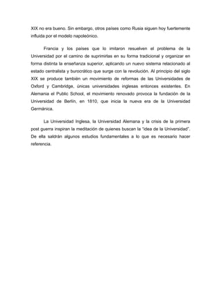 XIX no era bueno. Sin embargo, otros países como Rusia siguen hoy fuertemente
influida por el modelo napoleónico.

      Francia y los países que lo imitaron resuelven el problema de la
Universidad por el camino de suprimirlas en su forma tradicional y organizar en
forma distinta la enseñanza superior, aplicando un nuevo sistema relacionado al
estado centralista y burocrático que surge con la revolución. Al principio del siglo
XIX se produce también un movimiento de reformas de las Universidades de
Oxford y Cambridge, únicas universidades inglesas entonces existentes. En
Alemania el Public School, el movimiento renovado provoca la fundación de la
Universidad de Berlín, en 1810, que inicia la nueva era de la Universidad
Germánica.

      La Universidad Inglesa, la Universidad Alemana y la crisis de la primera
post guerra inspiran la meditación de quienes buscan la “idea de la Universidad”.
De ella saldrán algunos estudios fundamentales a lo que es necesario hacer
referencia.
 