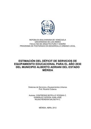1




          REPÚBLICA BOLIVARIANA DE VENEZUELA
                UNIVERSIDAD DE LOS ANDES
          FACULTAD DE ARQUITECTURA Y DISEÑO
   PROGRAMA DE POSTGRADO EN DESARROLLO URBANO LOCAL




  ESTIMACIÓN DEL DÉFICIT DE SERVICIOS DE
EQUIPAMIENTO EDUCACIONAL PARA EL AÑO 2030
 DEL MUNICIPIO ALBERTO ADRIANI DEL ESTADO
                  MÉRIDA




          Sistemas de Servicios y Equipamientos Urbanos
                      Prof. Ricardo Cuberos


          Autores: CONTRERAS BOTELLO YESSIKA C.
                GONZÁLEZ CEPEDA JUAN JOSÉ
                 ROJAS RENDÓN DALISETH C.



                      MÉRIDA, ABRIL 2012
 