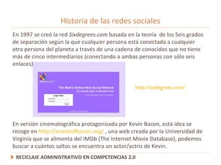 Historia de las redes sociales RECICLAJE ADMINISTRATIVO EN COMPETENCIAS 2.0 En 1997 se creó la red  Sixdegrees.com  basada en la teoría  de los  Seis grados de separación según la que cualquier persona está conectada a cualquier otra persona del planeta a través de una cadena de conocidos que no tiene más de cinco intermediarios (conectando a ambas personas con sólo seis enlaces).  http://sixdegrees.com/ En versión cinematográfica protagonizada por Kevin Bacon, está idea se recoge en  http://oracleofbacon.org/  ,  una web creada por la Universidad de Virginia que se alimenta del IMDb (The Internet Movie Database), podemos buscar a cuántos saltos se encuentra un actor/actriz de Kevin.  