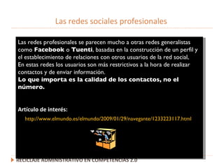Las redes sociales profesionales RECICLAJE ADMINISTRATIVO EN COMPETENCIAS 2.0 Las redes profesionales se parecen mucho a otras redes generalistas como  Facebook  o  Tuenti , basadas en la construcción de un perfil y el establecimiento de relaciones con otros usuarios de la red social, En estas redes los usuarios son más restrictivos a la hora de realizar contactos y de enviar información. Lo que importa es la calidad de los contactos, no el n ú mero. Artículo de interés: http://www.elmundo.es/elmundo/2009/01/29/navegante/1233223117.html 