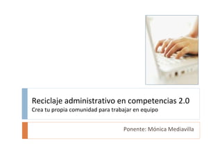 Reciclaje administrativo en competencias 2.0 Crea tu propia comunidad para trabajar en equipo Ponente: Mónica Mediavilla 