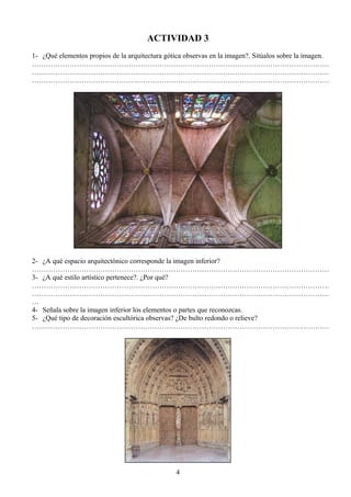 ACTIVIDAD 3
1- ¿Qué elementos propios de la arquitectura gótica observas en la imagen?. Sitúalos sobre la imagen.
………………………………………………………………………………………………………………
………………………………………………………………………………………………………………
………………………………………………………………………………………………………………
2- ¿A qué espacio arquitectónico corresponde la imagen inferior?
………………………………………………………………………………………………………………
3- ¿A qué estilo artístico pertenece?. ¿Por qué?
………………………………………………………………………………………………………………
………………………………………………………………………………………………………………
…
4- Señala sobre la imagen inferior los elementos o partes que reconozcas.
5- ¿Qué tipo de decoración escultórica observas? ¿De bulto redondo o relieve?
………………………………………………………………………………………………………………
4
 