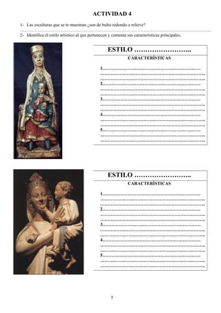 ACTIVIDAD 4
1- Las esculturas que se te muestran ¿son de bulto redondo o relieve?
………………………………………………………………………………………………………………...
2- Identifica el estilo artístico al que pertenecen y comenta sus características principales.
5
ESTILO ……………………..
CARACTERÍSTICAS
1…………………………………………………………
……………………………………………………………..
……………………………………………………………..
2…………………………………………………………
……………………………………………………………..
……………………………………………………………..
3…………………………………………………………
……………………………………………………………..
……………………………………………………………..
4…………………………………………………………
……………………………………………………………..
……………………………………………………………..
5…………………………………………………………
……………………………………………………………..
……………………………………………………………..
ESTILO ……………………..
CARACTERÍSTICAS
1…………………………………………………………
……………………………………………………………..
……………………………………………………………..
2…………………………………………………………
……………………………………………………………..
……………………………………………………………..
3…………………………………………………………
……………………………………………………………..
……………………………………………………………..
4…………………………………………………………
……………………………………………………………..
……………………………………………………………..
5…………………………………………………………
……………………………………………………………..
……………………………………………………………..
 