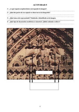 ACTIVIDAD 5
1- ¿A qué espacio arquitectónico corresponde la imagen?.
……………………………………………………………………………………………………………….
2- ¿Qué dos partes de ese espacio se observan en la fotografía?
………………………………………………………………………………………………………………
………………………………………………………………………………………………………………
3- ¿Qué tema está representado? Nómbralo e identifícalo en la imagen.
………………………………………………………………………………………………………………
4- ¿Qué tipo de decoración escultórica se muestra? ¿Bulto redondo o relieve?
………………………………………………………………………………………………………………
6
 