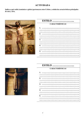 ACTIVIDAD 6
Indica a qué estilo (románico o gótico) pertenecen estos Cristos y señala las características principales
de uno y otro.
7
ESTILO ……………………..
CARACTERÍSTICAS
1. …………………………………………………………
……………………………………………………………..
……………………………………………………………..
2. …………………………………………………………
……………………………………………………………..
……………………………………………………………..
3. …………………………………………………………
……………………………………………………………..
……………………………………………………………..
4. …………………………………………………………
……………………………………………………………..
……………………………………………………………..
5. …………………………………………………………
……………………………………………………………..
……………………………………………………………..
ESTILO ……………………..
CARACTERÍSTICAS
1. …………………………………………………………
……………………………………………………………..
……………………………………………………………..
2. …………………………………………………………
……………………………………………………………..
……………………………………………………………..
3. …………………………………………………………
……………………………………………………………..
……………………………………………………………..
4. …………………………………………………………
……………………………………………………………..
……………………………………………………………..
5. …………………………………………………………
……………………………………………………………..
……………………………………………………………..
 