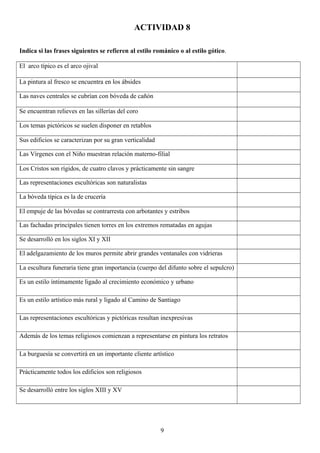 ACTIVIDAD 8
Indica si las frases siguientes se refieren al estilo románico o al estilo gótico.
El arco típico es el arco ojival
La pintura al fresco se encuentra en los ábsides
Las naves centrales se cubrían con bóveda de cañón
Se encuentran relieves en las sillerías del coro
Los temas pictóricos se suelen disponer en retablos
Sus edificios se caracterizan por su gran verticalidad
Las Vírgenes con el Niño muestran relación materno-filial
Los Cristos son rígidos, de cuatro clavos y prácticamente sin sangre
Las representaciones escultóricas son naturalistas
La bóveda típica es la de crucería
El empuje de las bóvedas se contrarresta con arbotantes y estribos
Las fachadas principales tienen torres en los extremos rematadas en agujas
Se desarrolló en los siglos XI y XII
El adelgazamiento de los muros permite abrir grandes ventanales con vidrieras
La escultura funeraria tiene gran importancia (cuerpo del difunto sobre el sepulcro)
Es un estilo íntimamente ligado al crecimiento económico y urbano
Es un estilo artístico más rural y ligado al Camino de Santiago
Las representaciones escultóricas y pictóricas resultan inexpresivas
Además de los temas religiosos comienzan a representarse en pintura los retratos
La burguesía se convertirá en un importante cliente artístico
Prácticamente todos los edificios son religiosos
Se desarrolló entre los siglos XIII y XV
9
 