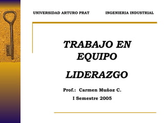 TRABAJO EN EQUIPO LIDERAZGO Prof.:  Carmen Muñoz C. I Semestre 2005 UNIVERSIDAD ARTURO PRAT  INGENIERIA INDUSTRIAL 
