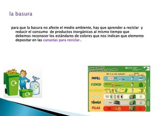 para que la basura no afecte el medio ambiente, hay que aprender a reciclar y
  reducir el consumo de productos inorgánicos al mismo tiempo que
  debemos reconocer los estándares de colores que nos indican que elemento
  depositar en las canastas para reciclar..
 