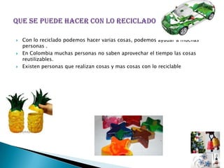    Con lo reciclado podemos hacer varias cosas, podemos ayudar a muchas
    personas .
   En Colombia muchas personas no saben aprovechar el tiempo las cosas
    reutilizables.
   Existen personas que realizan cosas y mas cosas con lo reciclable
 