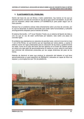  
SISTEMA LVT­SONNEVILLE: APLICACIÓN DE RIELES SOBRE LOSA DE CONCRETO PARA EL METRO 
DE LIMA­CRUCE CON EL RIO RIMAC 
3. PLANTEAMIENTO DEL PROBLEMA:
Dentro del trazo de una vía férrea o metro subterráneo, hay tramos en los que es
necesario poner una losa de concreto en vez de la capa común de balastro, es por ello
que es necesario utilizar este sistema LVT-SONNEVILLE para poder seguir con el
trazo previsto.
Siempre fue un problema colocar rieles directamente sobre una losa de concreto, por
lo cual se desarrollo el sistema Sonneville para poder darle funcionalidad y suficiente
amortiguamiento disipador para el tránsito de trenes.
El sistema Sonneville – LVT (Low Vibration Track), es un sistema de fijación de rieles a
una vía que en vez de estar conformada por balastro, esta sobre una placa de
concreto rígido.
El problema que planteamos es viaductos de grandes luces, como el cruce de la Línea
1 con el Rio Rímac, la cual tendría que ser soportada por varios pilares, y usarse el
sistema común de vigas pretensadas para la colocación de las losas y posteriormente
los rieles. Como es el caso del tramo del tren eléctrico en el Ovalo de Cabitos donde
se coloco una viga cajón de aproximadamente 45 metros en curva, sobre la cual había
que aminorar las vibraciones producidas por las cargas dinámicas del paso de los
trenes.
Además de disminuir el peso que produce la colocación del balastro el cual tiene
aproximadamente un peso especifico de 2800kg/m3, colocados en capas de 40cm de
espesor y una longitud de casi 15m de plataforma.
PA814‐G (G.T.E.)                                                                                                                                       12 
 