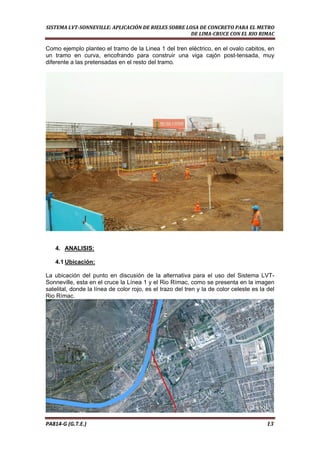  
SISTEMA LVT­SONNEVILLE: APLICACIÓN DE RIELES SOBRE LOSA DE CONCRETO PARA EL METRO 
DE LIMA­CRUCE CON EL RIO RIMAC 
Como ejemplo planteo el tramo de la Linea 1 del tren eléctrico, en el ovalo cabitos, en
un tramo en curva, encofrando para construir una viga cajón post-tensada, muy
diferente a las pretensadas en el resto del tramo.
4. ANALISIS:
4.1 Ubicación:
La ubicación del punto en discusión de la alternativa para el uso del Sistema LVT-
Sonneville, esta en el cruce la Línea 1 y el Rio Rímac, como se presenta en la imagen
satelital, donde la línea de color rojo, es el trazo del tren y la de color celeste es la del
Rio Rímac.
PA814‐G (G.T.E.)                                                                                                                                       13 
 