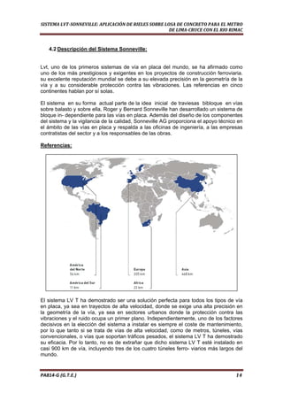  
SISTEMA LVT­SONNEVILLE: APLICACIÓN DE RIELES SOBRE LOSA DE CONCRETO PARA EL METRO 
DE LIMA­CRUCE CON EL RIO RIMAC 
4.2 Descripción del Sistema Sonneville:
Lvt, uno de los primeros sistemas de vía en placa del mundo, se ha afirmado como
uno de los más prestigiosos y exigentes en los proyectos de construcción ferroviaria.
su excelente reputación mundial se debe a su elevada precisión en la geometría de la
vía y a su considerable protección contra las vibraciones. Las referencias en cinco
continentes hablan por sí solas.
El sistema en su forma actual parte de la idea inicial de traviesas bibloque en vías
sobre balasto y sobre ella, Roger y Bernard Sonneville han desarrollado un sistema de
bloque in- dependiente para las vías en placa. Además del diseño de los componentes
del sistema y la vigilancia de la calidad, Sonneville AG proporciona el apoyo técnico en
el ámbito de las vías en placa y respalda a las oficinas de ingeniería, a las empresas
contratistas del sector y a los responsables de las obras.
Referencias:
El sistema LV T ha demostrado ser una solución perfecta para todos los tipos de vía
en placa, ya sea en trayectos de alta velocidad, donde se exige una alta precisión en
la geometría de la vía, ya sea en sectores urbanos donde la protección contra las
vibraciones y el ruido ocupa un primer plano. Independientemente, uno de los factores
decisivos en la elección del sistema a instalar es siempre el coste de mantenimiento,
por lo que tanto si se trata de vías de alta velocidad, como de metros, túneles, vías
convencionales, o vías que soportan tráficos pesados, el sistema LV T ha demostrado
su eficacia. Por lo tanto, no es de extrañar que dicho sistema LV T esté instalado en
casi 900 km de vía, incluyendo tres de los cuatro túneles ferro- viarios más largos del
mundo.
PA814‐G (G.T.E.)                                                                                                                                       14 
 