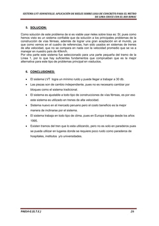 
SISTEMA LVT­SONNEVILLE: APLICACIÓN DE RIELES SOBRE LOSA DE CONCRETO PARA EL METRO 
DE LIMA­CRUCE CON EL RIO RIMAC 
PA814‐G (G.T.E.)                                                                                                                                       26 
5. SOLUCION:
Como solución de este problema de si es viable usar rieles sobre losa es: SI, pues como
hemos visto es un sistema confiable que da solución a los principales problemas de la
construcción de vías férreas, además de lograr una gran aceptación en el mundo, ya
que como vemos en el cuadro de referencias, han sido usados en sistemas de trenes
de alta velocidad, que no se compara en nada con la velocidad promedio que se va a
manejar en nuestro país de 40km/h.
Por otra parte este sistema fue seleccionado para una parte pequeña del tramo de la
Linea 1, por lo que hay suficientes fundamentos que comprueban que es la mejor
alternativa para este tipo de problemas principal en viaductos.
6. CONCLUSIONES:
• El sistema LVT logra un mínimo ruido y puede llegar a trabajar a 30 db.
• Las piezas son de cambio independiente, pues no es necesario cambiar por
bloques como el sistema tradicional.
• El sistema es ajustable a todo tipo de construcciones de vías férreas, es por eso
este sistema es utilizado en trenes de alta velocidad.
• Sistema nuevo en el mercado peruano pero el costo beneficio es la mejor
manera de inclinarse por el sistema.
• El sistema trabaja en todo tipo de clima, pues en Europa trabaja desde los años
1995.
• Existen tramos del tren que lo esta utilizando, pero no es solo en paraderos pues
se puede utilizar en lugares donde se requiere poco ruido como paraderos de
hospitales, institutos y/o universidades.
 
