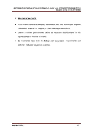  
SISTEMA LVT­SONNEVILLE: APLICACIÓN DE RIELES SOBRE LOSA DE CONCRETO PARA EL METRO 
DE LIMA­CRUCE CON EL RIO RIMAC 
PA814‐G (G.T.E.)                                                                                                                                       27 
7. RECOMENDACIONES:
• Todo sistema tienes sus ventajas y desventajas pero para nuestro pais en pleno
crecimiento, es estar a la vanguardia con la tecnología comprobada.
• Debido a nuestro planeamiento urbano es necesario reconocimiento de los
lugares donde se requiere el sistema.
• Se recomienda hacer todos los trabajos con sus propios requerimientos del
sistema y no buscar soluciones paralelas.
 