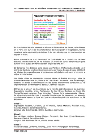  
SISTEMA LVT­SONNEVILLE: APLICACIÓN DE RIELES SOBRE LOSA DE CONCRETO PARA EL METRO 
DE LIMA­CRUCE CON EL RIO RIMAC 
 
En la actualidad se esta volviendo a retomar el desarrollo de los trenes y vías férreas
en el Perú, pero aun no se desarrollan temas de investigación ni de aplicación, lo mas
resaltante es la construcción de la línea 1 del tren eléctrico que por muchos años se
dejo en el olvido.
El día 2 de marzo de 2010 se iniciaron las obras civiles de la construcción del Tren
Eléctrico. Desde aquel día, se ha realizado un avance de obra a tiempo récord para
cumplir con la puesta en marcha del tren en julio del año 2011.
El Consorcio Tren Eléctrico Lima posee una Planta de Prefabricados ubicado en el
distrito de San Luis, en el recinto conocido como La Videna. En esta área de 55,000m2
se fabrican los materiales para la construcción del viaducto, así como el concreto a
utilizar en toda la obra.
Las obras civiles se encuentran ubicadas desde el Puente Atocongo, sobre la
autopista Panamericana Sur, hasta la Av. Grau en el Cercado de Lima. Sin embargo,
también se realiza la remodelación de las zonas anteriormente construidas y; la
implementación electromecánica de los 21.48 km de viaducto.
El trazo de la Línea 1 se desarrolla de sur a noreste, sobre los ejes de las avenidas:
Separadora Industrial, Unión, Pachacutec, De los Héroes, Santiago de Surco (Ex
Tomas Marsano), Aviación, Grau, Locumba, Próceres de la Independencia y Wiese.
La infraestructura de la Línea 1 proyecta 26 estaciones de pasajeros y un viaducto
principalmente elevado a doble vía, que tendrá una longitud total aproximada de 34
kilómetros.
Línea 1:
Separadora Industrial, La Unión, De los Héroes, Tomas Marsano, Aviación, Grau,
locumba, Próceres de la Independencia.
Longitud total de la línea: 33.133 km, dividido en tres tramos.
Línea 2:
Dos de Mayo, Atalaya, Enrique Meiggs, Ferrocarril, San Juan, 25 de Noviembre,
Ferrocarril Central, Pedro Ruiz Gallo.
Longitud total de la línea: 54 km, dividido en dos tramos.
Línea 3:
Guardia Chalaca, La Marina, Pershing, Javier Prado, Prolongación Javier Prado.
PA814‐G (G.T.E.)                                                                                                                                       3 
 
