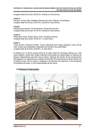  
SISTEMA LVT­SONNEVILLE: APLICACIÓN DE RIELES SOBRE LOSA DE CONCRETO PARA EL METRO 
DE LIMA­CRUCE CON EL RIO RIMAC 
Longitud total de la línea: 29.45 km, dividido en dos tramos.
Línea 4:
Faucett, Tomas Valle, Angélica Gamarra de León Velarde, Universitaria.
Longitud total de la línea: 23.97 km, dividido en dos tramos.
Línea5:
Panamericana Norte, Via Evitamiento, Panamericana Sur.
Longitud total de la línea: 45.16 km, dividido en dos tramos.
Línea 6:
Venezuela, Arica, Paseo Colon, Grau, Carretera Central.
Longitud total de la línea: 26.30 km, un solo tramo.
Línea 7:
Túpac Amaru, Francisco Pizarro, Tacna, Garcilaso de la Vega, Arequipa, Larco, 28 de
Julio, Paseo de la República, República de Panamá, Escuela Militar.
Longitud total de la línea: 24.87km, un solo tramo.
El sistema en su forma actual parte de la idea inicial de traviesas bibloque en vías
sobre balasto y sobre ella, Roger y Bernard Sonneville han desarrollado un sistema de
bloque independiente para las vías en placa. Además del diseño de los componentes
del sistema y la vigilancia de la calidad, Sonneville AG proporciona el apoyo técnico en
el ámbito de las vías en placa y respalda a las oficinas de ingeniería, a las empresas
contratistas del sector y a los responsables de las obras.
2.2 Sistemas Tradicionales:
PA814‐G (G.T.E.)                                                                                                                                       4 
 