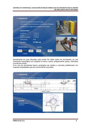  
SISTEMA LVT­SONNEVILLE: APLICACIÓN DE RIELES SOBRE LOSA DE CONCRETO PARA EL METRO 
DE LIMA­CRUCE CON EL RIO RIMAC 
Actualmente se usan Shoulder para anclar los rieles sobre los durmientes, es una
innovación tecnológica con respecto al clavo o perno antiguamente usado, colocados
a punta de comba.
A su vez los durmientes fueron cambiados de madera a concreto prefabricado con
mayores propiedades que los comúnmente conocidos.
PA814‐G (G.T.E.)                                                                                                                                       6 
 