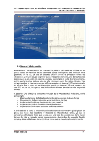  
SISTEMA LVT­SONNEVILLE: APLICACIÓN DE RIELES SOBRE LOSA DE CONCRETO PARA EL METRO 
DE LIMA­CRUCE CON EL RIO RIMAC 
2.3 Sistema LVT-Sonneville:
El sistema LVT ha demostrado ser una solución perfecta para todos los tipos de vía en
placa, ya sea en trayectos de alta velocidad, donde se exige una alta precisión en la
geometría de la vía, ya sea en sectores urbanos donde la protección contra las
vibraciones y el ruido ocupa un primer plano. Independientemente, uno de los factores
decisivos en la elección del sistema a instalar es siempre el coste de mantenimiento,
por lo que tanto si se trata de vías de alta velocidad, como de metros, túneles, vías
convencionales, o vías que soportan tráficos pesados, el sistema LVT ha demostrado
su eficacia. Por lo tanto, no es de extrañar que dicho sistema LVT esté instalado en
casi 900 km de vía, incluyendo tres de los cuatro túneles ferroviarios más largos del
mundo.
A pesar de una lenta pero constante evolución de la infraestructura ferroviaria, como
por ejemplo:
- El comportamiento de todos los elementos componentes de la vía férrea
- Mecanización de la construcción y mantenimiento de vías
- Implementación del uso de durmientes mas pesados
- Implementación de la fijación doblemente elásticas
- Implementación de rieles soldados en forma continua
A todo esto se le suma la implementación del sistema Sonneville-LVT para fijación en
placa, que hace más resistente y duradero la infraestructura férrea, ya que si
cambiamos el balastro típico que se usa, por una losa de concreto que tiene mayor
tiempo de vida y necesita menos mantenimiento, durmientes de concreto, fijación
común y rieles soldados en forma continua, como todo lo mencionado anteriormente.
PA814‐G (G.T.E.)                                                                                                                                       9 
 