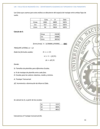 UNI – FACULTAD DE INGENIERÍA CIVIL – DEPARTAMENTO ACADEMICO DE TOPOGRAFIA Y VIAS TRANSPORTE
11
Las Cotas que usamos para este análisis se obtuvieron del espacio de traslape entre ambas fajas de
vuelo.
Cota + Zi Zabs
Cmax 1065 4809 5874
Cm 557 5317 5874
Cmin 50 5824 5874
Calculo de E:
Emax 31638
Em 34980
Emin 38316
[Emín,Emáx] Є [1/30000,1/45000]……….OK!!
TRASLAPE LATERAL L1 – L2:
Dado las formulas usadas:
Donde:
Si: Tamaños de plantillas para diferentes Escalas.
vi: % de traslape de plantilla entre cada foto.
Ei: Escalas para los valores máximos, medio y mínimo.
A: Traslape Transversal.
Z: Incremento o disminución de Altura al Zabs.
Se calcula los Si, a partir de las escalas:
S1 7277
S2 8045
S3 8813
Calculamos el Traslape transversal (A):
 