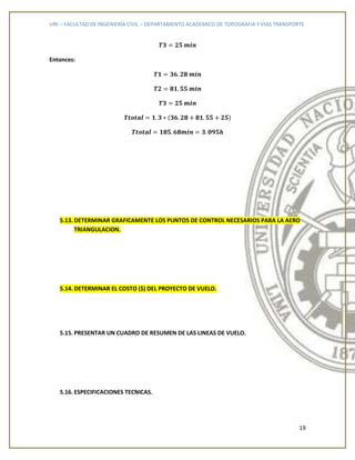 UNI – FACULTAD DE INGENIERÍA CIVIL – DEPARTAMENTO ACADEMICO DE TOPOGRAFIA Y VIAS TRANSPORTE
19
Entonces:
5.13. DETERMINAR GRAFICAMENTE LOS PUNTOS DE CONTROL NECESARIOS PARA LA AERO
TRIANGULACION.
5.14. DETERMINAR EL COSTO ($) DEL PROYECTO DE VUELO.
5.15. PRESENTAR UN CUADRO DE RESUMEN DE LAS LINEAS DE VUELO.
5.16. ESPECIFICACIONES TECNICAS.
 