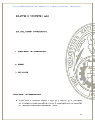 UNI – FACULTAD DE INGENIERÍA CIVIL – DEPARTAMENTO ACADEMICO DE TOPOGRAFIA Y VIAS TRANSPORTE
20
5.17. GRAFICO DEL PLANEAMIENTO DE VUELO
5.18. CONCLUSIONES Y RECOMENDACIONES.
5. CONCLUSIONES Y RECOMENDACIONES
6. ANEXOS
7. REFERENCIAS
CONCLUSIONES Y RECOMENDACIONES:
 Nuestro índice de compacidad obtenido es mayor que 1, esto indica que la cuenca tiene
una forma ligeramente alargada, además el tiempo de concentración será mayor que el de
una cuenca con una misma área pero de forma circular.
 