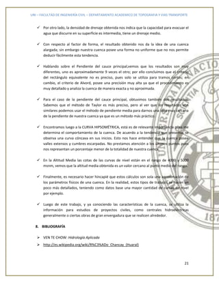 UNI – FACULTAD DE INGENIERÍA CIVIL – DEPARTAMENTO ACADEMICO DE TOPOGRAFIA Y VIAS TRANSPORTE
21
 Por otro lado, la densidad de drenaje obtenida nos indica que la capacidad para evacuar el
agua que discurre en su superficie es intermedia, tiene un drenaje medio.
 Con respecto al factor de forma, el resultado obtenido nos da la idea de una cuenca
alargada; sin embargo nuestra cuenca posee una forma no uniforme que no nos permite
deducir fácilmente esta tendencia.
 Hablando sobre el Pendiente del cauce principal,vemos que los resultados son muy
diferentes, uno es aproximadamente 9 veces el otro; por ello concluimos que el criterio
del rectángulo equivalente no es preciso, pues solo se utiliza para tramos cortos; en
cambio, el criterio de Alvord, posee una precisión muy alta ya que el procedimiento es
muy detallado y analiza la cuenca de manera exacta y no aproximada.
 Para el caso de la pendiente del cauce principal, obtuvimos también dos resultados.
Sabemos que el método de Taylor es más preciso, pero al ver que los resultados son
similares podemos usar el método de pendiente media para darnos una idea muy cercana
de la pendiente de nuestra cuenca ya que es un método más práctico.
 Encontramos luego a la CURVA HIPSOMÉTRICA, está es de relevante importancia pues me
determina el comportamiento de la cuenca. De acuerdo a la tendencia que presenta, se
observa una curva cóncava en sus inicios. Esto nos hace entender que la cuenca posee
valles extensos y cumbres escarpadas. No prestamos atención a los últimos puntos pues
nos representan un porcentaje menor de la totalidad de nuestra cuenca.
 En la Altitud Media las cotas de las curvas de nivel están en el rango de 4000 y 5000
msnm, vemos que la altitud media obtenida es un valor cercano al punto medio del rango.
 Finalmente, es necesario hacer hincapié que estos cálculos son sola una aproximación de
los parámetros físicos de una cuenca. En la realidad, estos tipos de trabajos se hacen un
poco más detallados, teniendo como datos base una mayor cantidad de curvas de nivel
por ejemplo.
 Luego de este trabajo, y ya conociendo las características de la cuenca, se utiliza la
información para estudios de proyectos civiles, como centrales hidroeléctricas
generalmente o ciertas obras de gran envergadura que se realicen alrededor.
8. BIBLIOGRAFÍA
 VEN TE CHOW: Hidrología Aplicada
 http://es.wikipedia.org/wiki/R%C3%ADo_Chancay_(Huaral)
 