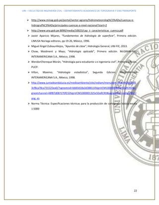 UNI – FACULTAD DE INGENIERÍA CIVIL – DEPARTAMENTO ACADEMICO DE TOPOGRAFIA Y VIAS TRANSPORTE
22
 http://www.minag.gob.pe/portal/sector-agrario/hidrometeorolog%C3%ADa/cuencas-e-
hidrograf%C3%ADa/principales-cuencas-a-nivel-nacional?start=2
 http://www.ana.gob.pe:8090/media/10023/cap_ii_caracterisiticas_cuenca.pdf
 Javier Aparicio Mijares, “Fundamentos de hidrología de superficie”, Primera edición.
LIMUSA Noriega editores, pp 19-26, México, 1996.
 Miguel Ángel ZubiaurAlejos, “Apuntes de clase”, Hidrología General, UNI-FIC, 2013.
 Chow, Maidment y Mays; “Hidrología aplicada”, Primera edición. McGRAW-HILL
INTERAMERICANA S.A., México, 1998.
 WendorChereque Morán, “Hidrología para estudiante s e ingeniería civil”, Primera edición,
PUCP.
 Villon, Maximo; “Hidrología estadistica”, Segunda Edicion. McGRAW-HILL
INTERAMERICANA S.A., México, 1998.
 http://www.juntadeandalucia.es/medioambiente/site/rediam/menuitem.04dc44281e5d5
3cf8ca78ca731525ea0/?vgnextoid=bb83d18a3d388110VgnVCM1000000825e50aRCRD&v
gnextchannel=48f87d087270f210VgnVCM1000001325e50aRCRD&vgnextfmt=rediam&lr=l
ang_es
 Norma Técnica: Especificaciones técnicas para la producción de cartografía básica escala
1:5000
 