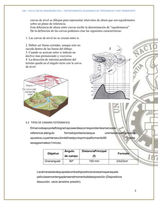 UNI – FACULTAD DE INGENIERÍA CIVIL – DEPARTAMENTO ACADEMICO DE TOPOGRAFIA Y VIAS TRANSPORTE
3
curvas de nivel se dibujan para representar intervalos de altura que son equidistantes
sobre un plano de referencia.
Esta diferencia de altura entre curvas recibe la denominación de “equidistancia”
De la definición de las curvas podemos citar las siguientes características:
1. Las curvas de nivel no se cruzan entre si.
2. Deben ser líneas cerradas, aunque esto no
suceda dentro de las líneas del dibujo.
3. Cuando se acercan entre si indican un
declive mas pronunciado y viceversa.
4. La dirección de máxima pendiente del
terreno queda en el ángulo recto con la curva
de nivel
3.2 TIPOS DE CAMARA FOTOGRAFICA
Elmarcodeapoyodelfotogramaposeerálascorrespondientesmarcasde
referencia,elángulo formadoporlasrectasque unenlassituadasenlados
opuestos,cuyainterseccióndefineelpuntoprincipalformando90 grados
sexagesimales±1minuto.
Objetivo
Ángulo
de campo
DistanciaPrincipal
(f)
Formato
Granangular 90º 150 mm 23x23cm
Lacámaraestaráequipadaconlosdispositivosnecesariosparaquela
películasemantengaplanaenelmomentodelaexposición.(Dispositivos
desucción, vacio,tensióno presión).
 
