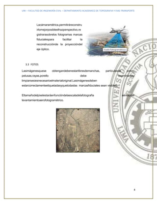 UNI – FACULTAD DE INGENIERÍA CIVIL – DEPARTAMENTO ACADEMICO DE TOPOGRAFIA Y VIAS TRANSPORTE
4
Lacámaramétrica,permitiráreconstru
irlomejorposibleelhazperspectivo,re
gistrarasobrelos fotogramas marcas
fiducialespara facilitar la
reconstrucciónde la proyeccióndel
eje óptico.
3.3 FOTOS
Lasimágenesquese obtengandebenestarlibresdemanchas, partículasde polvo,
pelusas,rayas,porello debe examinarsey
limpiarsesiesnecesarioelmaterialoriginal.Lasimágenesdeben
estarcorrectamenteetiquetadasyquetodaslas marcasfiduciales sean visibles.
Eltamañodelpixelestaráenfuncióndelaescaladelafotografía aéreaydel
levantamientoaerofotogramétrico.
 