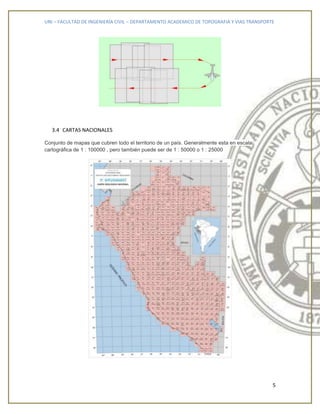 UNI – FACULTAD DE INGENIERÍA CIVIL – DEPARTAMENTO ACADEMICO DE TOPOGRAFIA Y VIAS TRANSPORTE
5
3.4 CARTAS NACIONALES
Conjunto de mapas que cubren todo el territorio de un país. Generalmente esta en escala
cartográfica de 1 : 100000 , pero también puede ser de 1 : 50000 o 1 : 25000
 