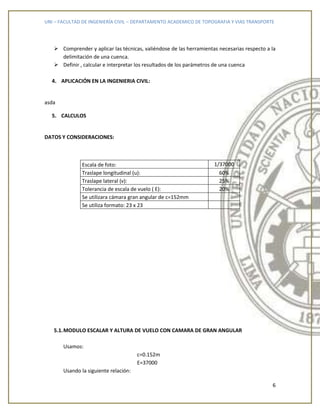 UNI – FACULTAD DE INGENIERÍA CIVIL – DEPARTAMENTO ACADEMICO DE TOPOGRAFIA Y VIAS TRANSPORTE
6
 Comprender y aplicar las técnicas, valiéndose de las herramientas necesarias respecto a la
delimitación de una cuenca.
 Definir , calcular e interpretar los resultados de los parámetros de una cuenca
4. APLICACIÓN EN LA INGENIERIA CIVIL:
asda
5. CALCULOS
DATOS Y CONSIDERACIONES:
Escala de foto: 1/37000
Traslape longitudinal (u): 60%
Traslape lateral (v): 25%
Tolerancia de escala de vuelo ( E): 20%
Se utilizara cámara gran angular de c=152mm
Se utiliza formato: 23 x 23
5.1.MODULO ESCALAR Y ALTURA DE VUELO CON CAMARA DE GRAN ANGULAR
Usamos:
c=0.152m
E=37000
Usando la siguiente relación:
 