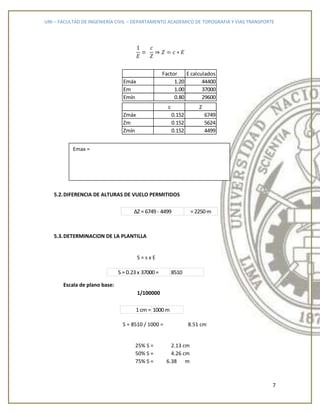 UNI – FACULTAD DE INGENIERÍA CIVIL – DEPARTAMENTO ACADEMICO DE TOPOGRAFIA Y VIAS TRANSPORTE
7
c Z
Zmáx 0.152 6749
Zm 0.152 5624
Zmín 0.152 4499
5.2.DIFERENCIA DE ALTURAS DE VUELO PERMITIDOS
5.3.DETERMINACION DE LA PLANTILLA
S = s x E
Escala de plano base:
1/100000
S = 8510 / 1000 = 8.51 cm
25% S = 2.13 cm
50% S = 4.26 cm
75% S = 6.38 m
Factor E calculados
Emáx 1.20 44400
Em 1.00 37000
Emín 0.80 29600
=2250mΔZ =6749- 4499
1cm = 1000m
8510S =0.23x 37000=
Emax =
 