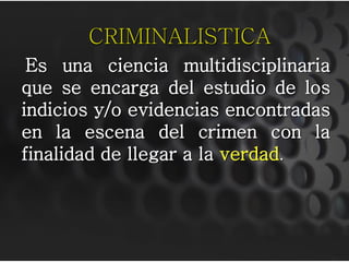 CRIMINALISTICA
 Es una ciencia multidisciplinaria
que se encarga del estudio de los
indicios y/o evidencias encontradas
en la escena del crimen con la
finalidad de llegar a la verdad.
 