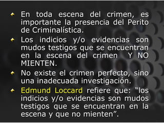 En toda escena del crimen, es
importante la presencia del Perito
de Criminalística.
Los indicios y/o evidencias son
mudos testigos que se encuentran
en la escena del crimen Y NO
MIENTEN.
No existe el crimen perfecto, sino
una inadecuada investigación.
Edmund Loccard refiere que: “los
indicios y/o evidencias son mudos
testigos que se encuentran en la
escena y que no mienten”.
 