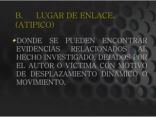 B.   LUGAR DE ENLACE.
(ATIPICO)
DONDE SE PUEDEN ENCONTRAR
EVIDENCIAS  RELACIONADOS    AL
HECHO INVESTIGADO, DEJADOS POR
EL AUTOR O VÍCTIMA CON MOTIVO
DE DESPLAZAMIENTO DINAMICO O
MOVIMIENTO.
 
