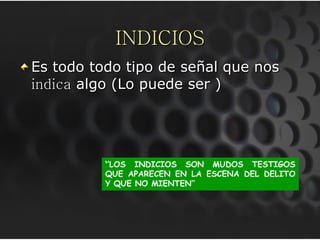 INDICIOS
Es todo todo tipo de señal que nos
indica algo (Lo puede ser )




          ‘’LOS INDICIOS SON MUDOS TESTIGOS
          QUE APARECEN EN LA ESCENA DEL DELITO
          Y QUE NO MIENTEN’’
 