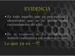 EVIDENCIA
 Es todo aquello que es perceptible y
 observable que no se puede dudar
 racionalmente de ello.

 Es la respuesta de los estudios y/o
 análisis realizados a los indicios, es real.
Lo que ya es …!!!
 