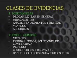 CLASES DE EVIDENCIAS
3.   TOXICOLOGICAS
–     DROGAS ILICITAS EN GENERAL
–     MEDICAMENTOS
–     ANALISIS EN ALIMENTOS Y BEBIDAS
–     VENENOS
–     ALCOHOLES.

4. FISICO – QUIMICAS
– METALES
– PRENDAS: NUDOS, SOLUCIONES DE
    CONTINUIDAD
– INCENDIOS
– COMBUSTIBLES Y DERIVADOS.
– DAÑOS ECOLOGICOS (AGUA, SUELOS, ETC).
 