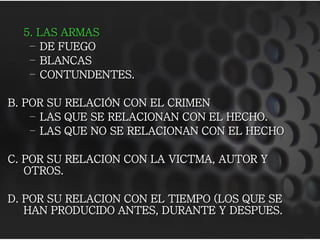 5. LAS ARMAS
   – DE FUEGO
   – BLANCAS
   – CONTUNDENTES.

B. POR SU RELACIÓN CON EL CRIMEN
    – LAS QUE SE RELACIONAN CON EL HECHO.
    – LAS QUE NO SE RELACIONAN CON EL HECHO

C. POR SU RELACION CON LA VICTMA, AUTOR Y
   OTROS.

D. POR SU RELACION CON EL TIEMPO (LOS QUE SE
   HAN PRODUCIDO ANTES, DURANTE Y DESPUES.
 