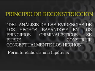PRINCIPIO DE RECONSTRUCCION
“DEL ANÁLISIS DE LAS EVIDENCIAS DE
LOS HECHOS BASÁNDOSE EN LOS
PRINCIPIOS   CRIMINALÍSTICOS    SE
PUEDE                   CONSTRUIR
CONCEPTUALMENTE LOS HECHOS”
Permite elaborar una hipótesis
 
