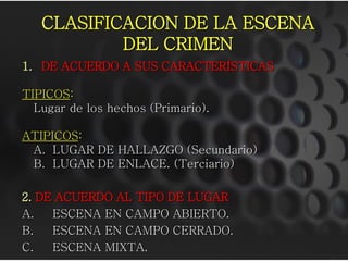 CLASIFICACION DE LA ESCENA
           DEL CRIMEN
1. DE ACUERDO A SUS CARACTERÍSTICAS

TIPICOS:
  Lugar de los hechos (Primario).

ATIPICOS:
 A. LUGAR DE HALLAZGO (Secundario)
 B. LUGAR DE ENLACE. (Terciario)

2. DE ACUERDO AL TIPO DE LUGAR
A.   ESCENA EN CAMPO ABIERTO.
B.   ESCENA EN CAMPO CERRADO.
C.   ESCENA MIXTA.
 