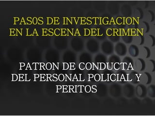 PAS0S DE INVESTIGACION
EN LA ESCENA DEL CRIMEN


 PATRON DE CONDUCTA
DEL PERSONAL POLICIAL Y
        PERITOS
 