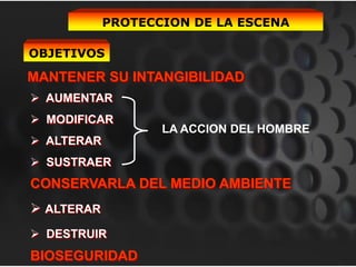 PROTECCION DE LA ESCENA

OBJETIVOS

MANTENER SU INTANGIBILIDAD
 AUMENTAR
 MODIFICAR
                   LA ACCION DEL HOMBRE
 ALTERAR
 SUSTRAER
CONSERVARLA DEL MEDIO AMBIENTE
 ALTERAR
 DESTRUIR
BIOSEGURIDAD
 