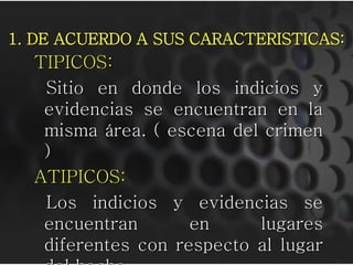 1. DE ACUERDO A SUS CARACTERISTICAS:
  TIPICOS:
   Sitio en donde los indicios y
   evidencias se encuentran en la
   misma área. ( escena del crimen
   )
  ATIPICOS:
   Los indicios y evidencias se
   encuentran       en     lugares
   diferentes con respecto al lugar
 