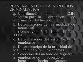 6. PLANEAMIENTO DE LA INSPECCION
   CRIMINALISTICA
     a. Coordinación    con     el   RMP,
     Pesquisa para la     obtención     de
     informacion del hecho.
     b. Determinación de las medidas de
        seguridad
        (Explosivos, VIH, Hepatitis B y
     TBC)
     c. Determinación del instrumental a
        emplearse
     d. Determinación de la prioridad de
     los indicios y/o   evidencias.
     e. Selección del método de registro
     a emplearse de     acuerdo al
        lugar del   hecho     (campo
 